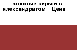 золотые серьги с александритом › Цена ­ 10 000 - Московская обл. Одежда, обувь и аксессуары » Аксессуары   . Московская обл.